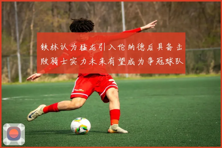 铁林认为猛龙引入伦纳德后具备击败骑士实力未来有望成为争冠球队