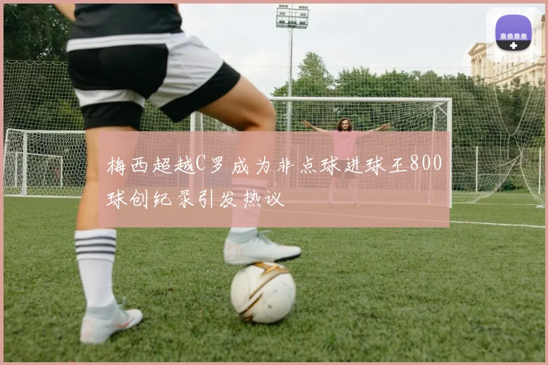 梅西超越C罗成为非点球进球王800球创纪录引发热议