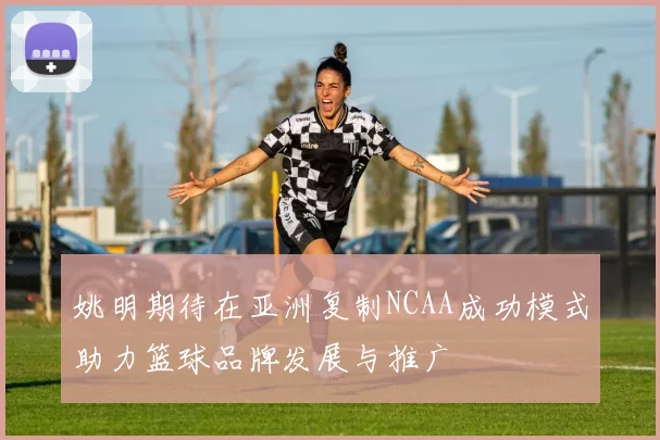 姚明期待在亚洲复制NCAA成功模式助力篮球品牌发展与推广