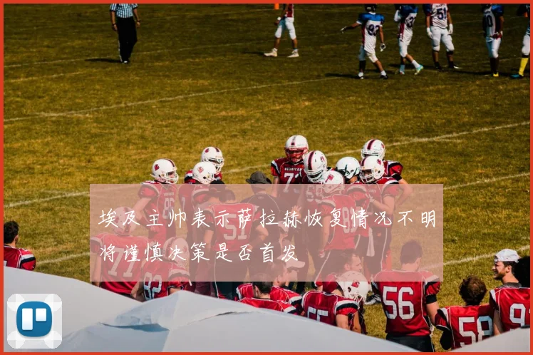 埃及主帅表示萨拉赫恢复情况不明将谨慎决策是否首发