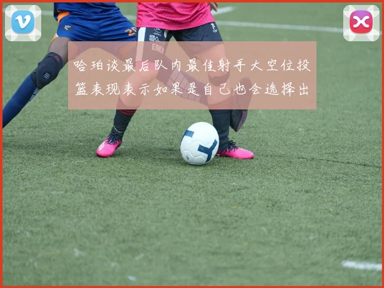 哈珀谈最后队内最佳射手大空位投篮表现表示如果是自己也会选择出手