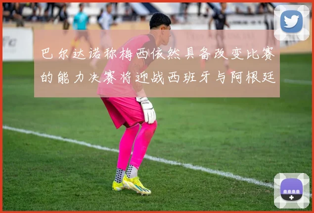 巴尔达诺称梅西依然具备改变比赛的能力决赛将迎战西班牙与阿根廷