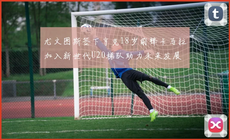 尤文图斯签下亨克18岁前锋卡马拉加入新世代U20梯队助力未来发展