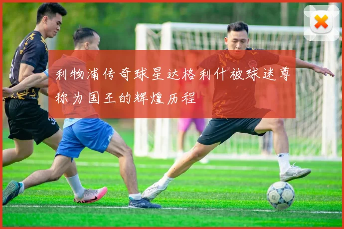 利物浦传奇球星达格利什被球迷尊称为国王的辉煌历程