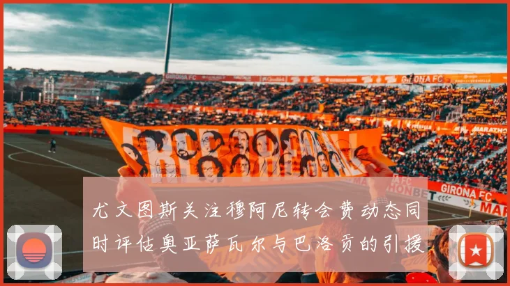 尤文图斯关注穆阿尼转会费动态同时评估奥亚萨瓦尔与巴洛贡的引援可能性