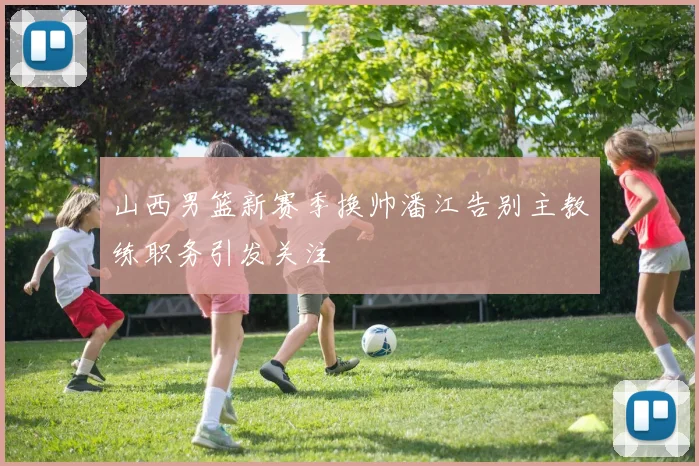 山西男篮新赛季换帅潘江告别主教练职务引发关注
