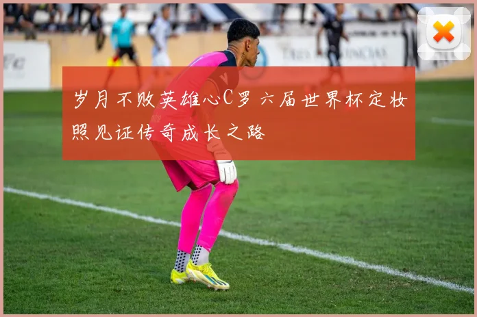 岁月不败英雄心C罗六届世界杯定妆照见证传奇成长之路