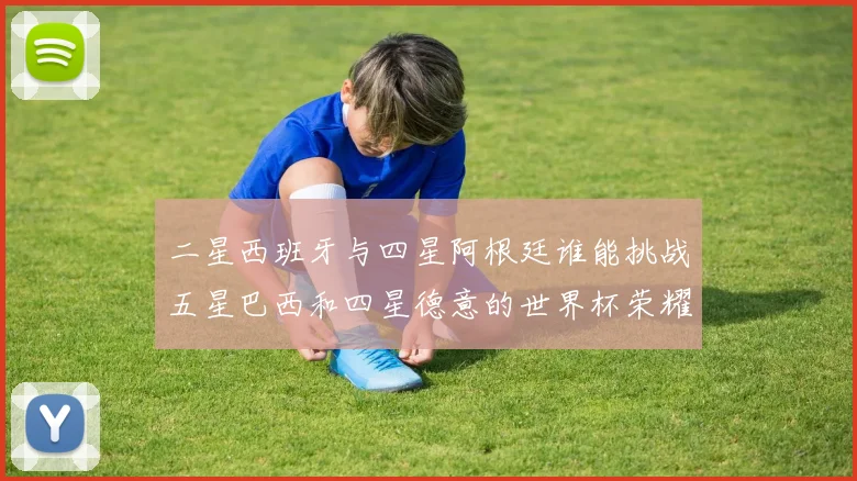 二星西班牙与四星阿根廷谁能挑战五星巴西和四星德意的世界杯荣耀