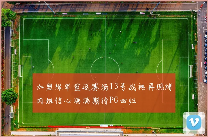 加盟绿军重返赛场13号战袍再现烤肉姐信心满满期待PG回归