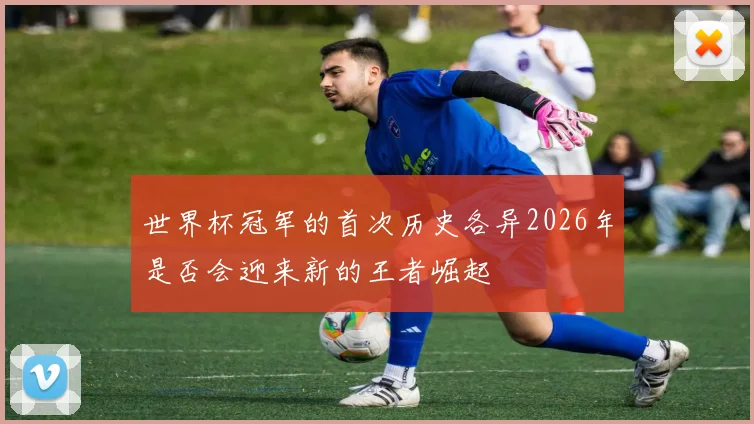 世界杯冠军的首次历史各异2026年是否会迎来新的王者崛起