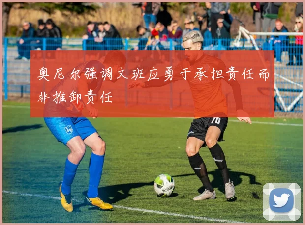奥尼尔强调文班应勇于承担责任而非推卸责任