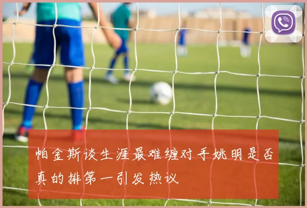 帕金斯谈生涯最难缠对手姚明是否真的排第一引发热议