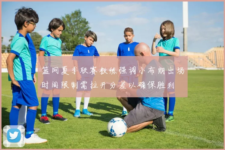 篮网夏季联赛教练强调小布朗出场时间限制需拉开分差以确保胜利
