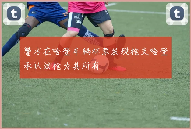 警方在哈登车辆杯架发现枪支哈登承认该枪为其所有