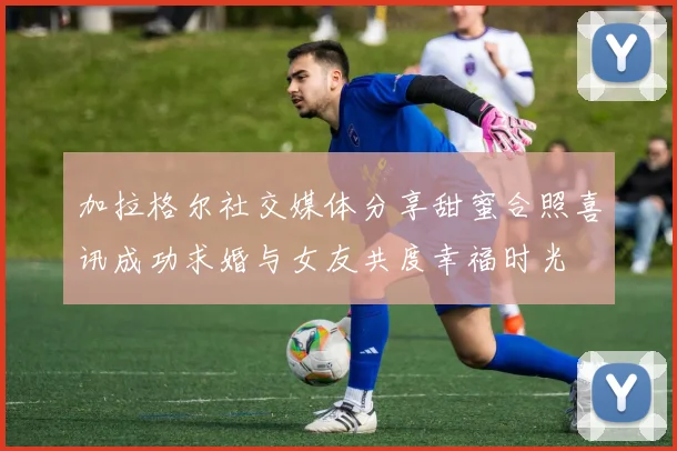 加拉格尔社交媒体分享甜蜜合照喜讯成功求婚与女友共度幸福时光