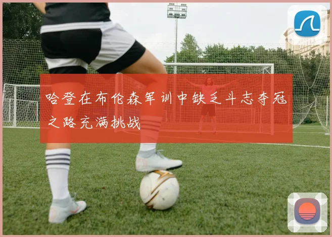 哈登在布伦森军训中缺乏斗志夺冠之路充满挑战