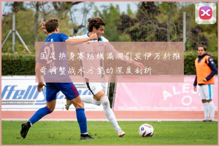 国足热身赛防线漏洞引发伊万科维奇调整战术方案的深度剖析